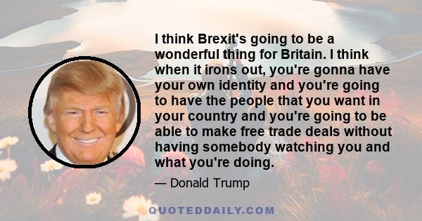 I think Brexit's going to be a wonderful thing for Britain. I think when it irons out, you're gonna have your own identity and you're going to have the people that you want in your country and you're going to be able to