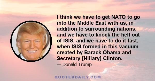 I think we have to get NATO to go into the Middle East with us, in addition to surrounding nations, and we have to knock the hell out of ISIS, and we have to do it fast, when ISIS formed in this vacuum created by Barack