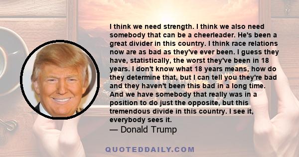 I think we need strength. I think we also need somebody that can be a cheerleader. He's been a great divider in this country. I think race relations now are as bad as they've ever been. I guess they have, statistically,