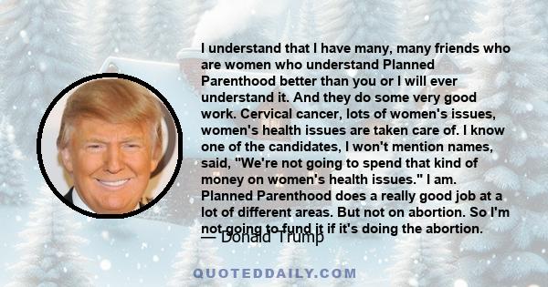 I understand that I have many, many friends who are women who understand Planned Parenthood better than you or I will ever understand it. And they do some very good work. Cervical cancer, lots of women's issues, women's