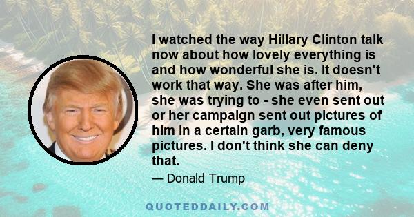 I watched the way Hillary Clinton talk now about how lovely everything is and how wonderful she is. It doesn't work that way. She was after him, she was trying to - she even sent out or her campaign sent out pictures of