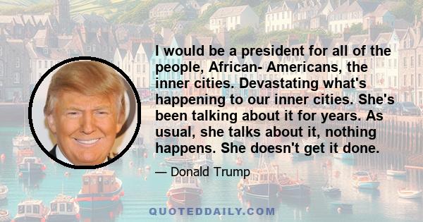I would be a president for all of the people, African- Americans, the inner cities. Devastating what's happening to our inner cities. She's been talking about it for years. As usual, she talks about it, nothing happens.