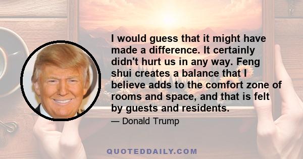 I would guess that it might have made a difference. It certainly didn't hurt us in any way. Feng shui creates a balance that I believe adds to the comfort zone of rooms and space, and that is felt by guests and