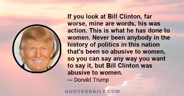 If you look at Bill Clinton, far worse, mine are words, his was action. This is what he has done to women. Never been anybody in the history of politics in this nation that's been so abusive to women, so you can say any