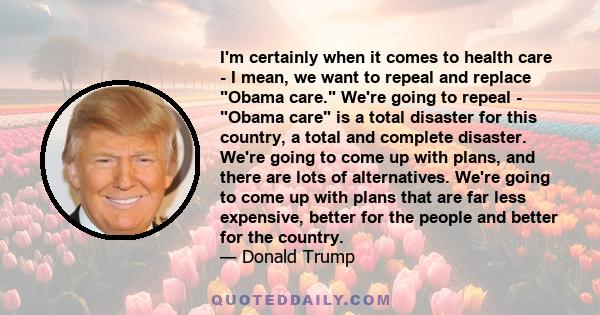 I'm certainly when it comes to health care - I mean, we want to repeal and replace Obama care. We're going to repeal - Obama care is a total disaster for this country, a total and complete disaster. We're going to come