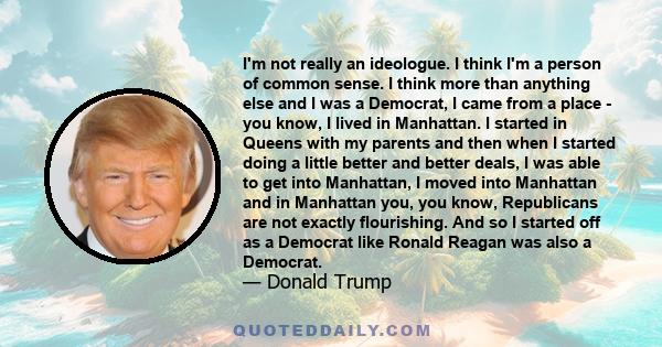 I'm not really an ideologue. I think I'm a person of common sense. I think more than anything else and I was a Democrat, I came from a place - you know, I lived in Manhattan. I started in Queens with my parents and then