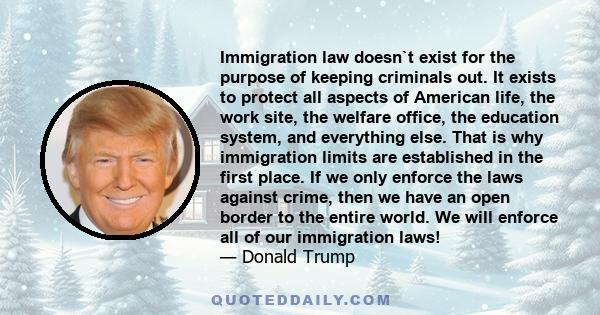 Immigration law doesn`t exist for the purpose of keeping criminals out. It exists to protect all aspects of American life, the work site, the welfare office, the education system, and everything else. That is why