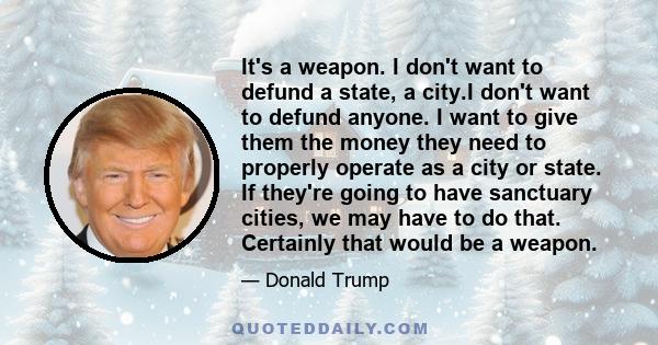 It's a weapon. I don't want to defund a state, a city.I don't want to defund anyone. I want to give them the money they need to properly operate as a city or state. If they're going to have sanctuary cities, we may have