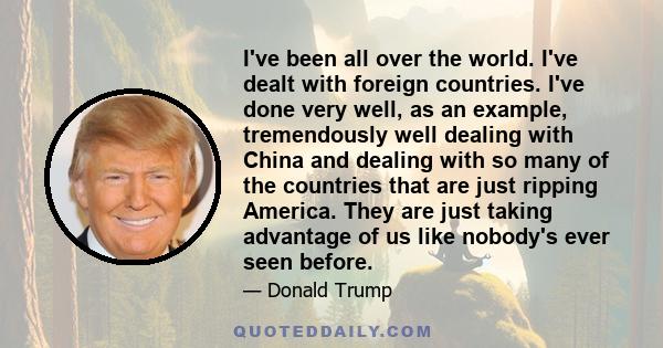 I've been all over the world. I've dealt with foreign countries. I've done very well, as an example, tremendously well dealing with China and dealing with so many of the countries that are just ripping America. They are