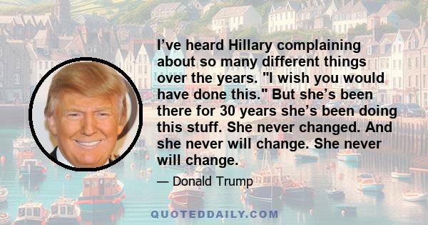 I’ve heard Hillary complaining about so many different things over the years. I wish you would have done this. But she’s been there for 30 years she’s been doing this stuff. She never changed. And she never will change.