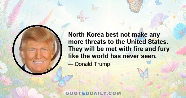 North Korea best not make any more threats to the United States. They will be met with fire and fury like the world has never seen. Kim Jong-un has been very threatening, beyond a normal statement. And as I said, they