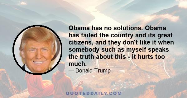 Obama has no solutions. Obama has failed the country and its great citizens, and they don't like it when somebody such as myself speaks the truth about this - it hurts too much.