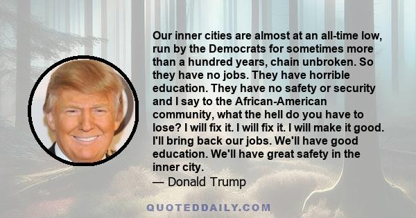 Our inner cities are almost at an all-time low, run by the Democrats for sometimes more than a hundred years, chain unbroken. So they have no jobs. They have horrible education. They have no safety or security and I say