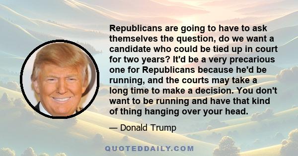 Republicans are going to have to ask themselves the question, do we want a candidate who could be tied up in court for two years? It'd be a very precarious one for Republicans because he'd be running, and the courts may