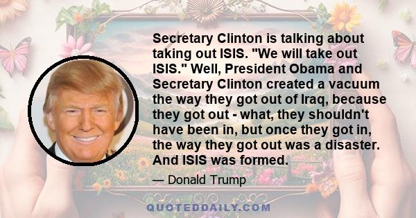 Secretary Clinton is talking about taking out ISIS. We will take out ISIS. Well, President Obama and Secretary Clinton created a vacuum the way they got out of Iraq, because they got out - what, they shouldn't have been