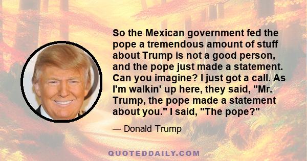 So the Mexican government fed the pope a tremendous amount of stuff about Trump is not a good person, and the pope just made a statement. Can you imagine? I just got a call. As I'm walkin' up here, they said, Mr. Trump,