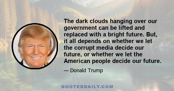 The dark clouds hanging over our government can be lifted and replaced with a bright future. But, it all depends on whether we let the corrupt media decide our future, or whether we let the American people decide our