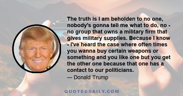 The truth is I am beholden to no one, nobody's gonna tell me what to do, no - no group that owns a military firm that gives military supplies. Because I know - I've heard the case where often times you wanna buy certain