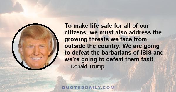 To make life safe for all of our citizens, we must also address the growing threats we face from outside the country. We are going to defeat the barbarians of ISIS and we're going to defeat them fast!