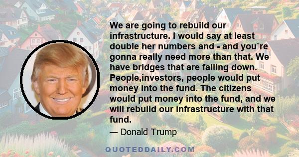 We are going to rebuild our infrastructure. I would say at least double her numbers and - and you`re gonna really need more than that. We have bridges that are falling down. People,investors, people would put money into