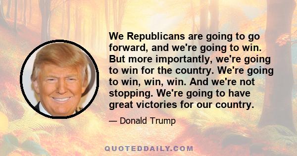 We Republicans are going to go forward, and we're going to win. But more importantly, we're going to win for the country. We're going to win, win, win. And we're not stopping. We're going to have great victories for our