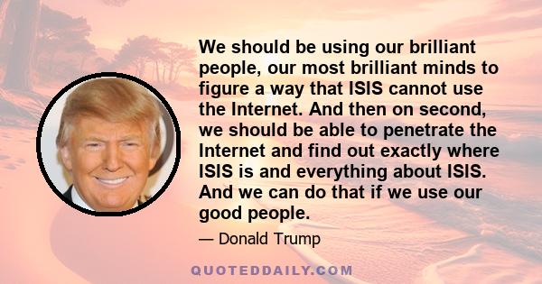 We should be using our brilliant people, our most brilliant minds to figure a way that ISIS cannot use the Internet. And then on second, we should be able to penetrate the Internet and find out exactly where ISIS is and