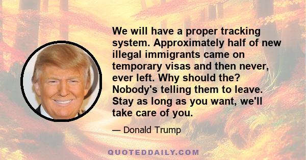 We will have a proper tracking system. Approximately half of new illegal immigrants came on temporary visas and then never, ever left. Why should the? Nobody's telling them to leave. Stay as long as you want, we'll take