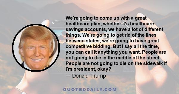 We're going to come up with a great healthcare plan, whether it's healthcare savings accounts, we have a lot of different things. We're going to get rid of the lines between states, we're going to have great competitive