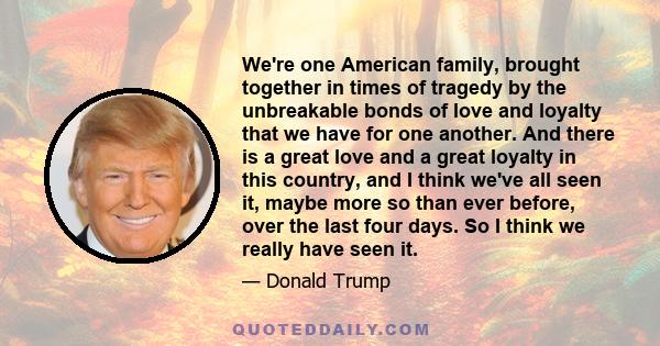 We're one American family, brought together in times of tragedy by the unbreakable bonds of love and loyalty that we have for one another. And there is a great love and a great loyalty in this country, and I think we've