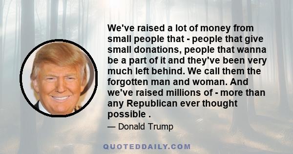 We've raised a lot of money from small people that - people that give small donations, people that wanna be a part of it and they've been very much left behind. We call them the forgotten man and woman. And we've raised