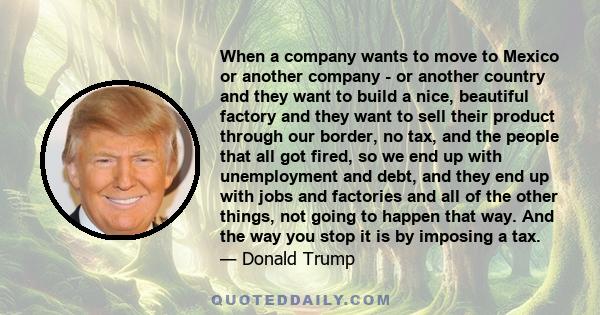 When a company wants to move to Mexico or another company - or another country and they want to build a nice, beautiful factory and they want to sell their product through our border, no tax, and the people that all got