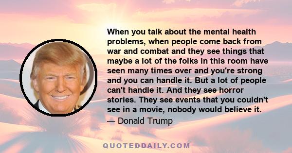 When you talk about the mental health problems, when people come back from war and combat and they see things that maybe a lot of the folks in this room have seen many times over and you're strong and you can handle it.