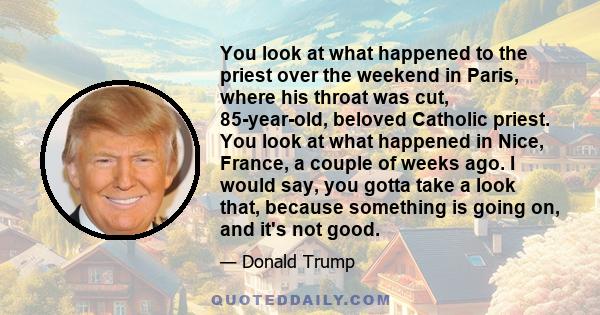 You look at what happened to the priest over the weekend in Paris, where his throat was cut, 85-year-old, beloved Catholic priest. You look at what happened in Nice, France, a couple of weeks ago. I would say, you gotta