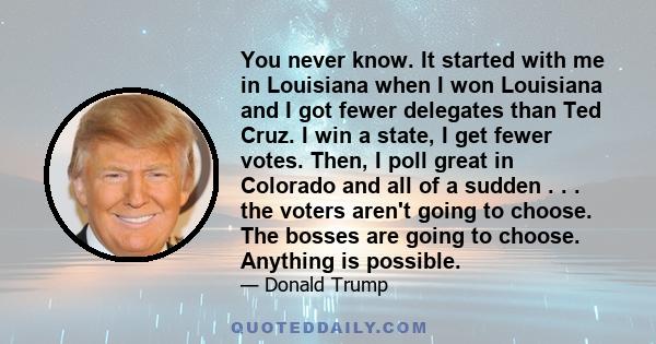You never know. It started with me in Louisiana when I won Louisiana and I got fewer delegates than Ted Cruz. I win a state, I get fewer votes. Then, I poll great in Colorado and all of a sudden . . . the voters aren't