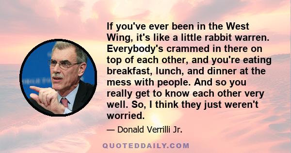 If you've ever been in the West Wing, it's like a little rabbit warren. Everybody's crammed in there on top of each other, and you're eating breakfast, lunch, and dinner at the mess with people. And so you really get to