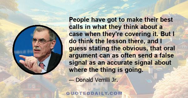People have got to make their best calls in what they think about a case when they're covering it. But I do think the lesson there, and I guess stating the obvious, that oral argument can as often send a false signal as