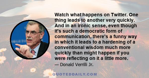 Watch what happens on Twitter. One thing leads to another very quickly. And in an ironic sense, even though it's such a democratic form of communication, there's a funny way in which it leads to a hardening of a