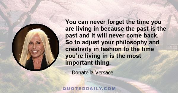 You can never forget the time you are living in because the past is the past and it will never come back. So to adjust your philosophy and creativity in fashion to the time you’re living in is the most important thing.