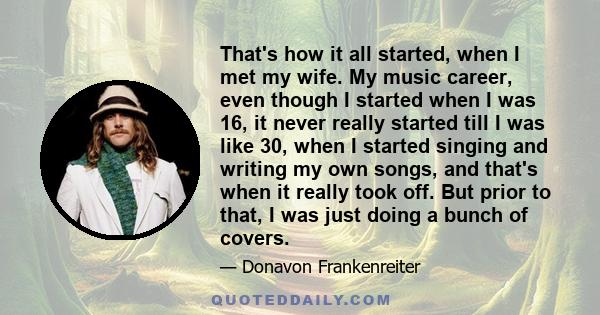 That's how it all started, when I met my wife. My music career, even though I started when I was 16, it never really started till I was like 30, when I started singing and writing my own songs, and that's when it really