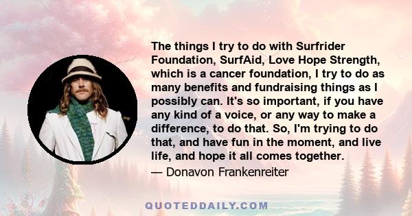 The things I try to do with Surfrider Foundation, SurfAid, Love Hope Strength, which is a cancer foundation, I try to do as many benefits and fundraising things as I possibly can. It's so important, if you have any kind