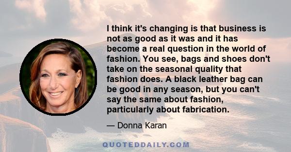I think it's changing is that business is not as good as it was and it has become a real question in the world of fashion. You see, bags and shoes don't take on the seasonal quality that fashion does. A black leather