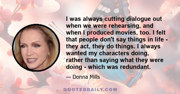I was always cutting dialogue out when we were rehearsing, and when I produced movies, too. I felt that people don't say things in life - they act, they do things. I always wanted my characters doing, rather than saying