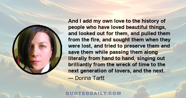 And I add my own love to the history of people who have loved beautiful things, and looked out for them, and pulled them from the fire, and sought them when they were lost, and tried to preserve them and save them while