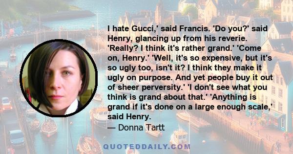 I hate Gucci,' said Francis. 'Do you?' said Henry, glancing up from his reverie. 'Really? I think it's rather grand.' 'Come on, Henry.' 'Well, it's so expensive, but it's so ugly too, isn't it? I think they make it ugly