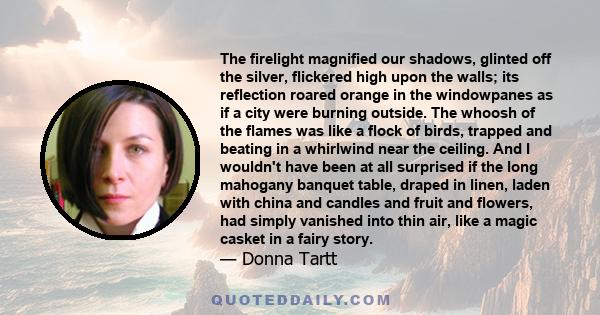 The firelight magnified our shadows, glinted off the silver, flickered high upon the walls; its reflection roared orange in the windowpanes as if a city were burning outside. The whoosh of the flames was like a flock of