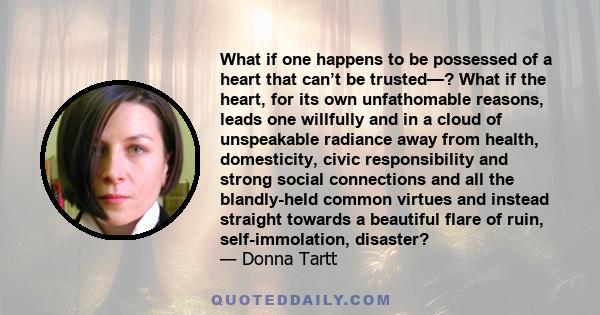 What if one happens to be possessed of a heart that can’t be trusted—? What if the heart, for its own unfathomable reasons, leads one willfully and in a cloud of unspeakable radiance away from health, domesticity, civic