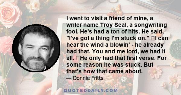 I went to visit a friend of mine, a writer name Troy Seal, a songwriting fool. He's had a ton of hits. He said, I've got a thing I'm stuck on. I can hear the wind a blowin' - he already had that. You and me lord, we