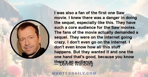 I was also a fan of the first one Saw movie. I knew there was a danger in doing the sequel, especially like this. They have such a core audience for the Saw movies. The fans of the movie actually demanded a sequel. They