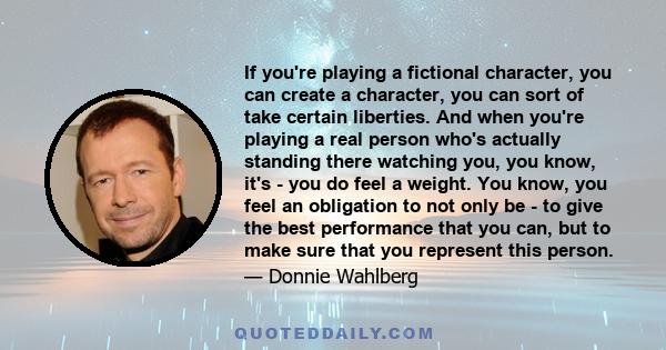 If you're playing a fictional character, you can create a character, you can sort of take certain liberties. And when you're playing a real person who's actually standing there watching you, you know, it's - you do feel