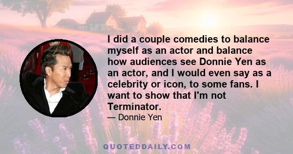 I did a couple comedies to balance myself as an actor and balance how audiences see Donnie Yen as an actor, and I would even say as a celebrity or icon, to some fans. I want to show that I'm not Terminator.